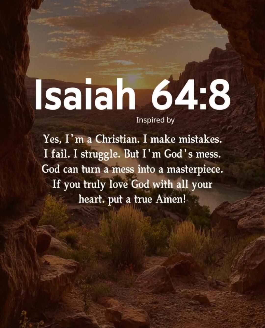 Isaiah 64:8 Inspired by Yes, I'm a Christian. I make mistakes. I fail. I struggle. But I'm God's mess. God can turn a mess into a masterpiece. If you truly love God with all your heart. put a true Amen!