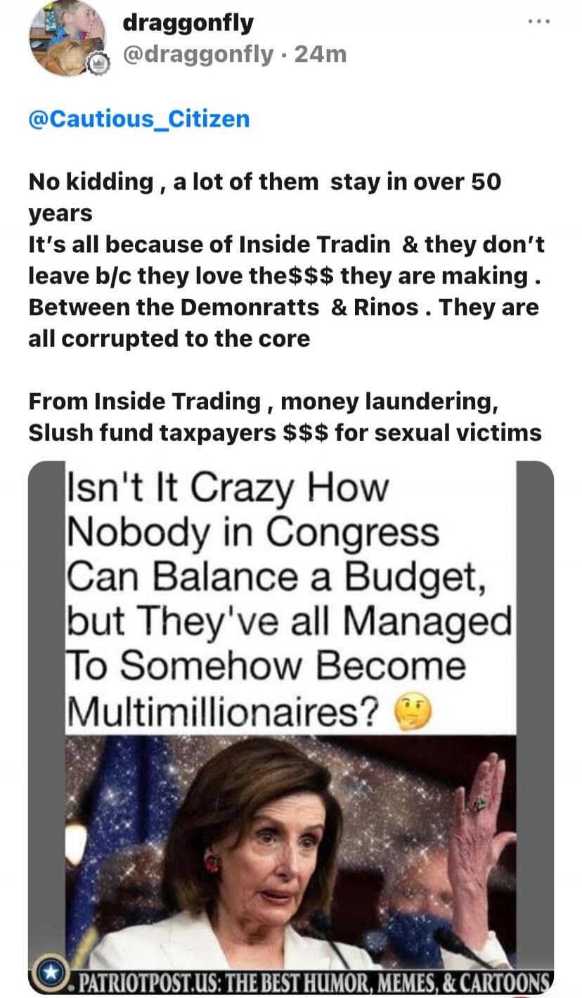 No kidding, a lot of them stay in over 50 years. It's all because of Inside Tradin & they don't leave b/c they love the$$$ they are making. Between the Demonratts & Rinos. They are all corrupted to the core. From Inside Trading, money laundering, Slush fund taxpayers $$$ for sexual victims. Isn't It Crazy How Nobody in Congress Can Balance a Budget