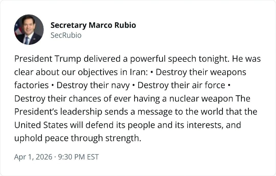 Secretary Marco Rubio SecRubio President Trump delivered a powerful speech tonight. He was clear about our objectives in Iran: • Destroy their weapons factories • Destroy their navy • Destroy their air force • Destroy their chances of ever having a nuclear weapon The President's leadership sends a message to the world that the United States will de