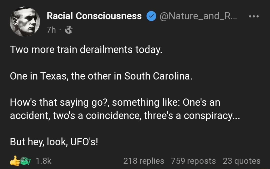 Racial Consciousness Nature_and_R 7h Two more train derailments today One in Texas the other in South Carolina Hows that saying go something like Ones an accident twos a coincidence threes a conspiracy But hey look UFOs sy 18k 218 replies 759 reposts 23 quotes