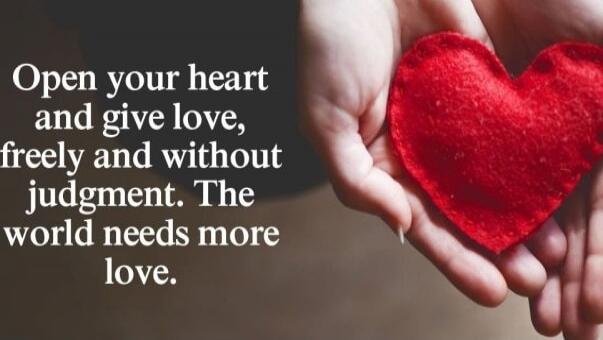 Open your heart and give love, freely and without judgment. The world needs more love.