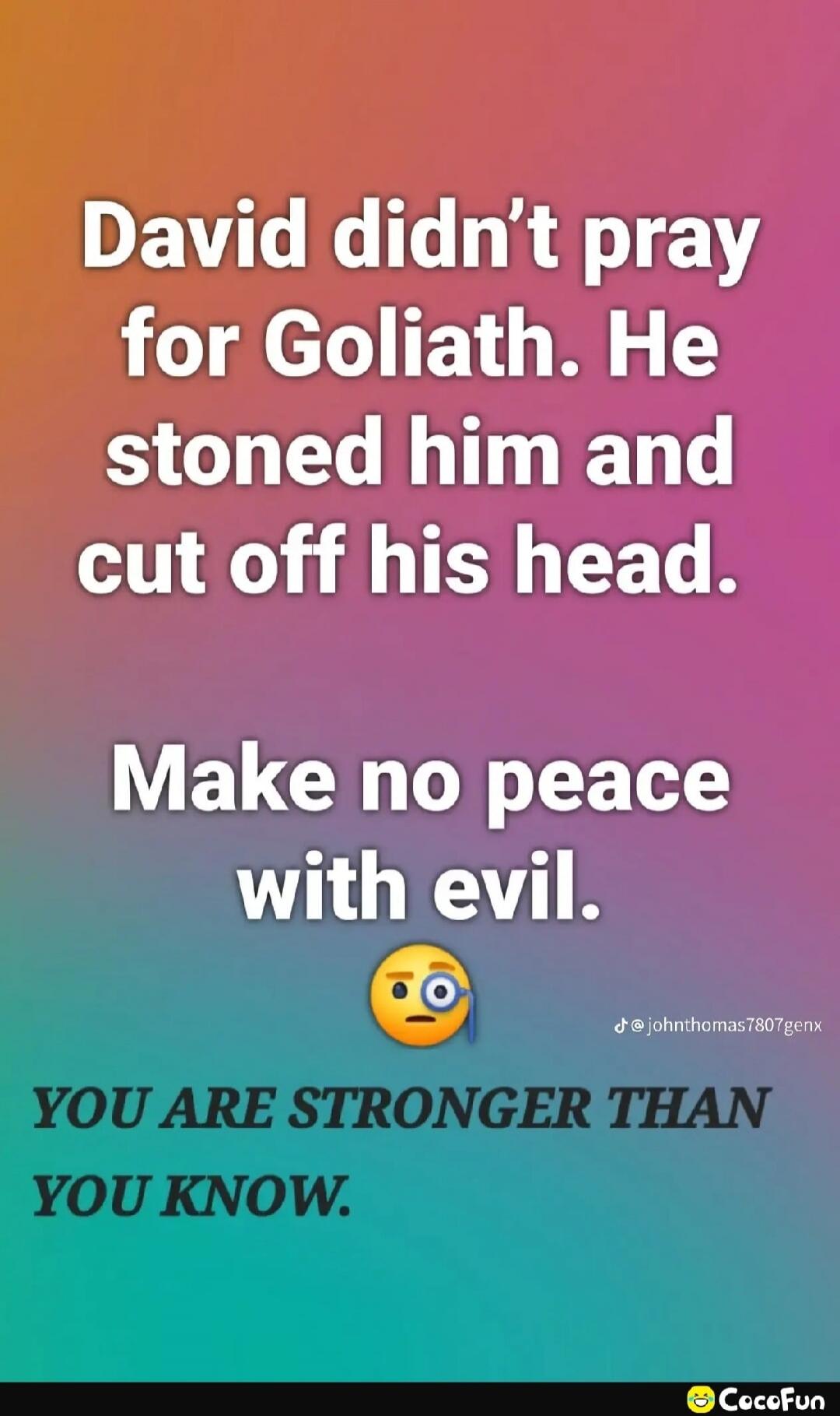 David didn't pray for Goliath. He stoned him and cut off his head. Make no peace with evil. YOU ARE STRONGER THAN YOU KNOW.