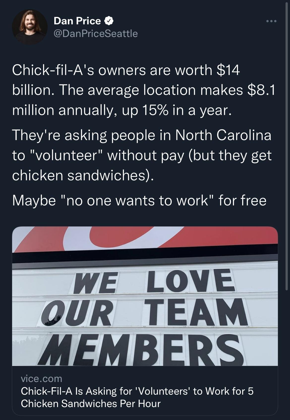 I EY CDELLGIEREE S Chick fil As owners are worth 14 billion The average location makes 81 million annually up 15 in a year Theyre asking people in North Carolina to volunteer without pay but they get chicken sandwiches Maybe no one wants to work for free WE LOVE OUR TEAWM IVl B4 A vicecom Chick Fil A Is Asking for Volunteers to Work for 5 Chicken Sandwiches Per Hour