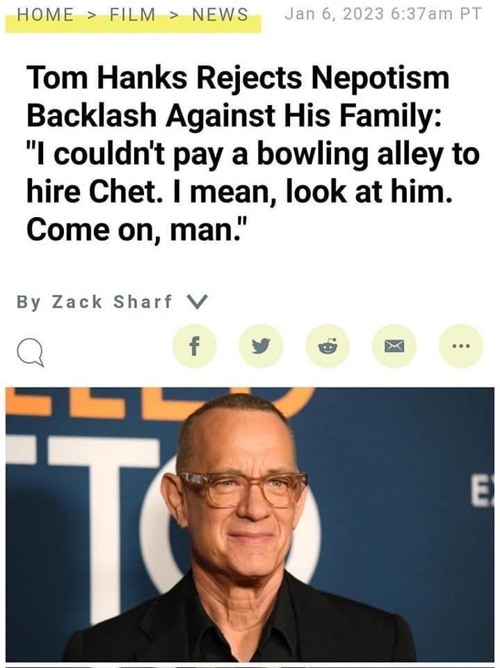 HOME FILM NEWS Tom Hanks Rejects Nepotism Backlash Against His Family I couldnt pay a bowling alley to hire Chet mean look at him Come on man By Zack Sharf Vv