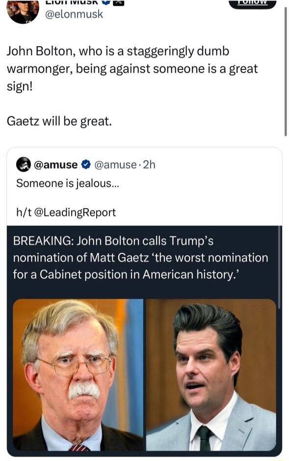 WENYVY TS S S elonmusk John Bolton who is a staggeringly dumb warmonger being against someone is a great sign Gaetz will be great amuse amuse 2h Someone is jealous ht LeadingReport BREAKING John Bolton calls Trumps nomination of Matt Gaetz the worst nomination for a Cabinet position in American history