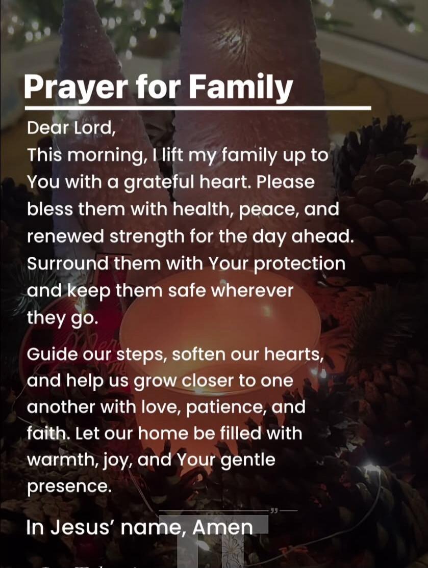 Prayer for Family Dear Lord, This morning, I lift my family up to You with a grateful heart. Please bless them with health, peace, and renewed strength for the day ahead. Surround them with Your protection and keep them safe wherever they go. Guide our steps, soften our hearts, and help us grow closer to one another with love, patience, and faith. 