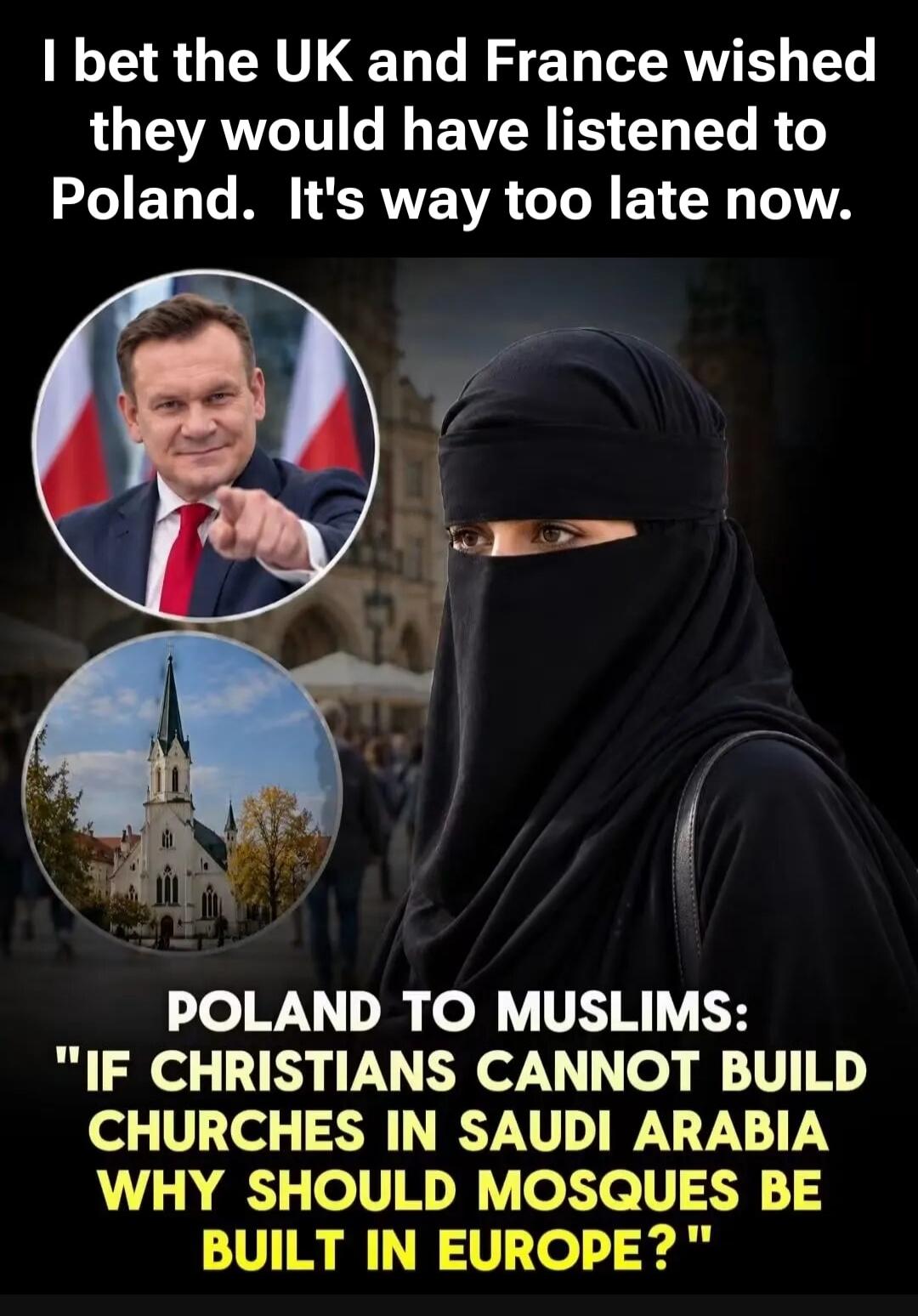 I bet the UK and France wished they would have listened to Poland. It's way too late now. POLAND TO MUSLIMS: IF CHRISTIANS CANNOT BUILD CHURCHES IN SAUDI ARABIA WHY SHOULD MOSQUES BE BUILT IN EUROPE?