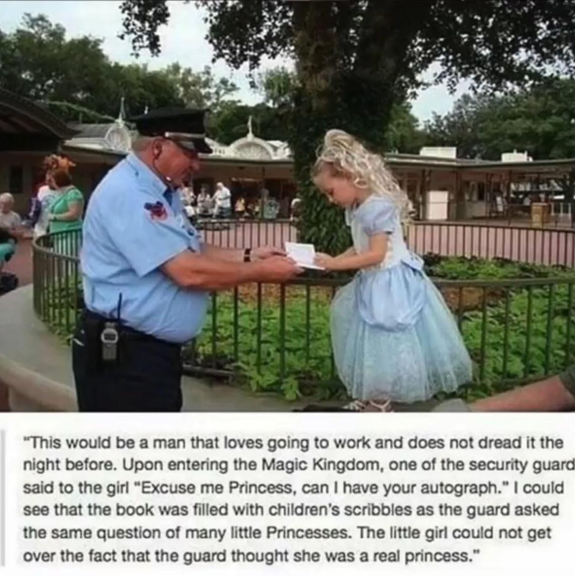 This would be a man that loves going to work and does not dread it the night before Upon entering the Magic Kingdom one of the security guard said to the gir Excuse me Princess can have your autograph could see that the book was filled with childrens scribbles as the guard asked the same question of many lttle Princesses The lttle girl could not get over the fact that the guard thought she was a r