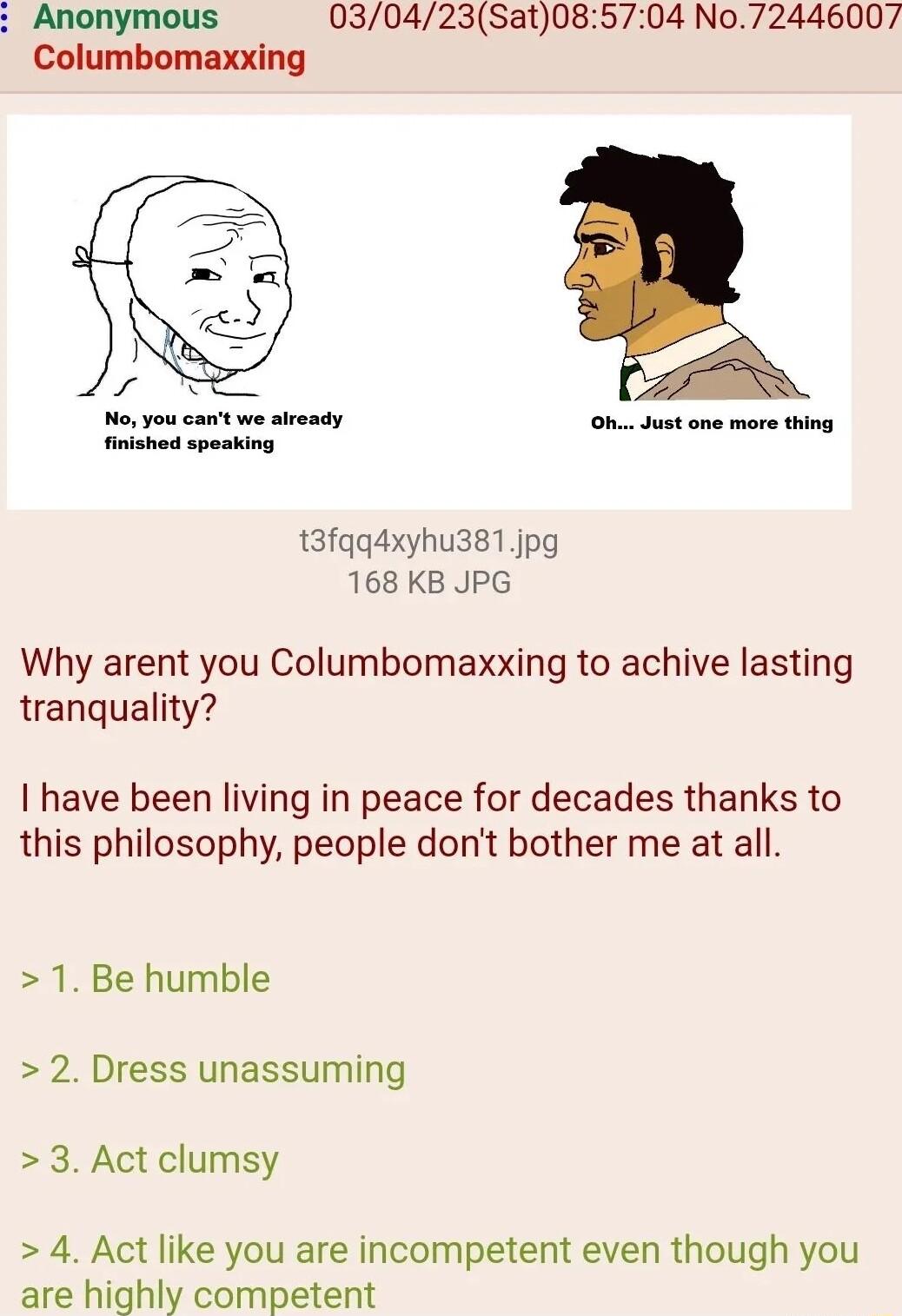 Anonymous 030423Sat085704 No72446007 Columbomaxxing No you cant we aiready finished speaking t3fqq4xyhu3s1jpg 168 KB JPG Why arent you Columbomaxxing to achive lasting tranquality have been living in peace for decades thanks to this philosophy people dont bother me at all 1 Be humble 2 Dress unassuming 3 Act clumsy 4 Act like you are incompetent even though you are highly competent