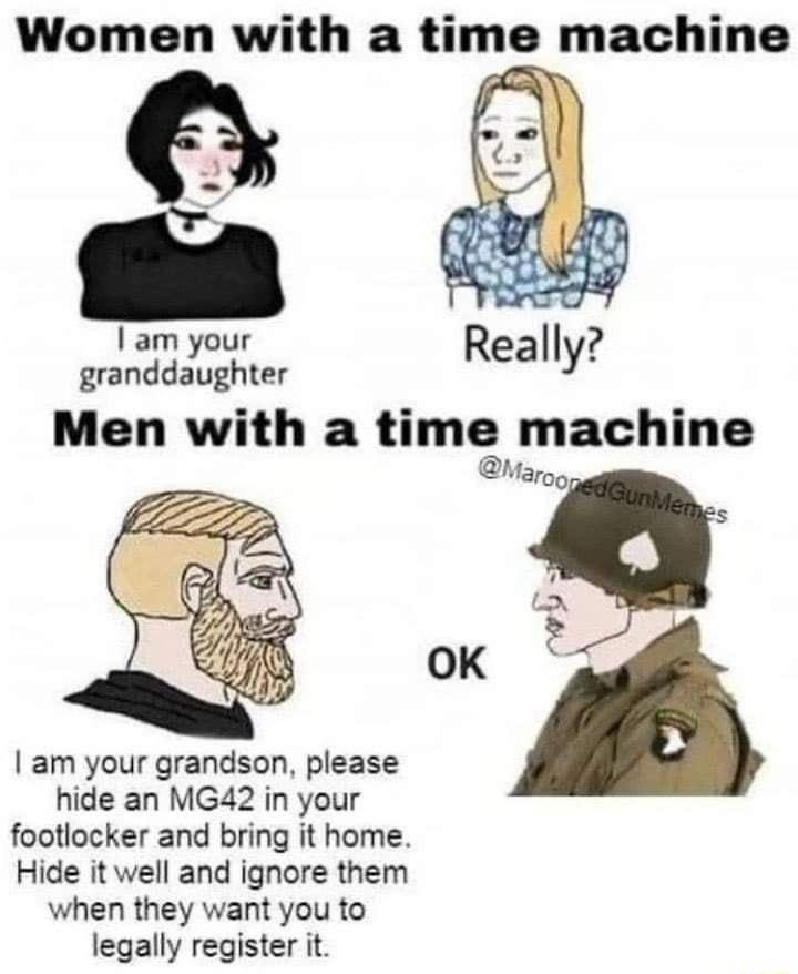 Women with a time machine Iam your granddaughter Men with a time machine Margg 3 OK am your grandson please hide an MG42 in your footlocker and bring it home Hide it well and ignore them when they want you to legally register it