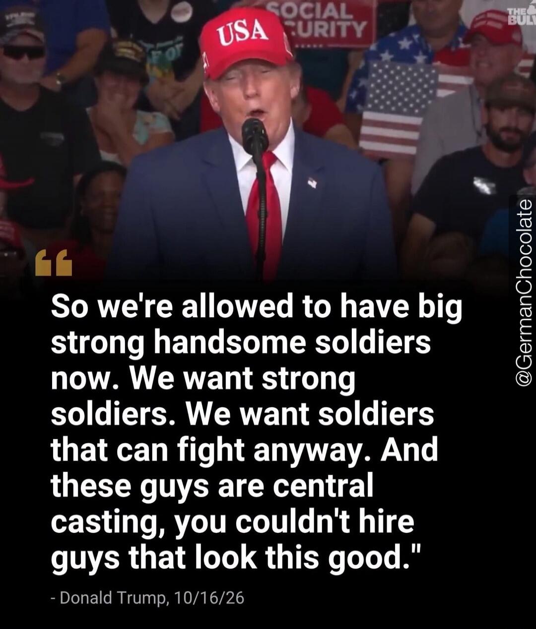 So we're allowed to have big strong handsome soldiers now. We want strong soldiers. We want soldiers that can fight anyway. And these guys are central casting, you couldn't hire guys that look this good. - Donald Trump, 10/16/26. USA. SOCIAL SECURITY.