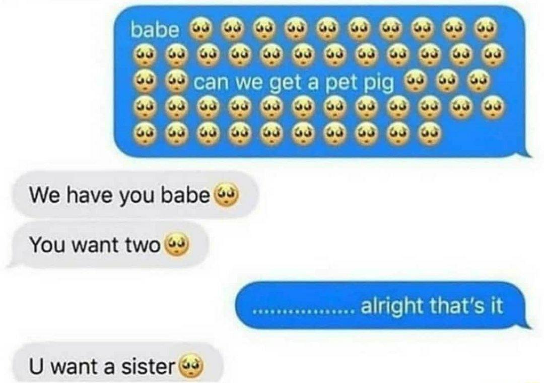 We have you babe 3 C alright thats it You want two 3 U want a sister