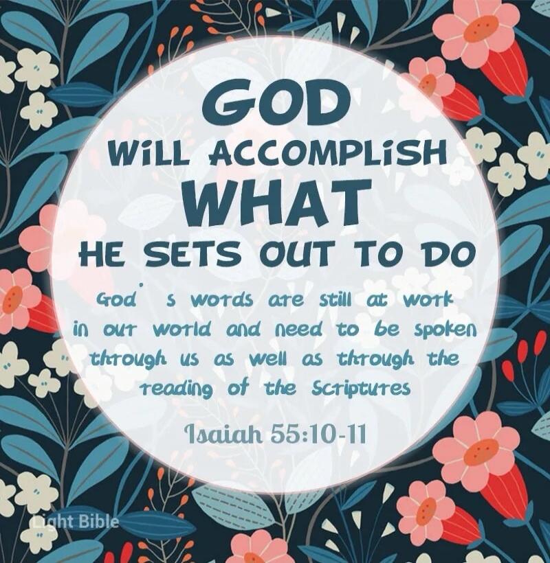 GOD WILL ACCOMPLISH WHAT HE SETS OUT TO DO. God's words are still at work in our world and need to be spoken through us as well as through the reading of the Scriptures. Isaiah 55:10-11. Light Bible.