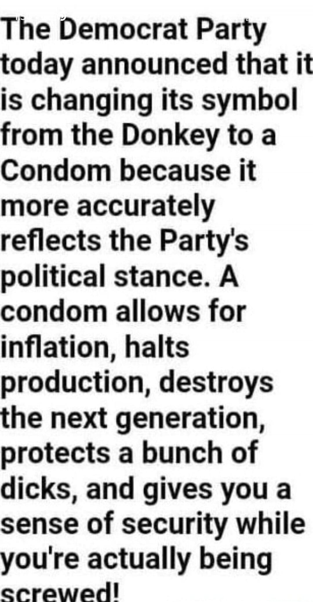 The Democrat Party today announced that it is changing its symbol from the Donkey to a Condom because it more accurately reflects the Party's political stance. A condom allows for inflation, halts production, destroys the next generation, protects a bunch of dicks, and gives you a sense of security while you're actually being screwed!