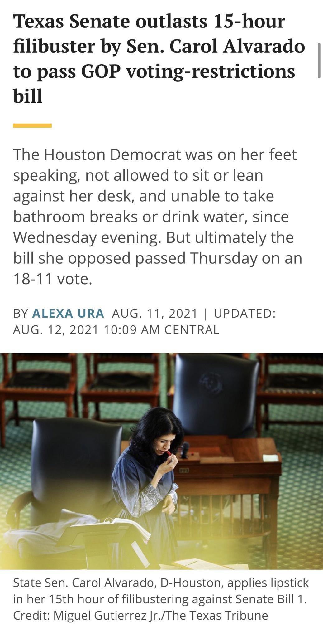 Texas Senate outlasts 15 hour filibuster by Sen Carol Alvarado to pass GOP voting restrictions bill The Houston Democrat was on her feet speaking not allowed to sit or lean against her desk and unable to take bathroom breaks or drink water since Wednesday evening But ultimately the bill she opposed passed Thursday on an 18 11 vote BY ALEXA URA AUG 11 2021 UPDATED AUG 122021 1009 AM CENTRAL State S