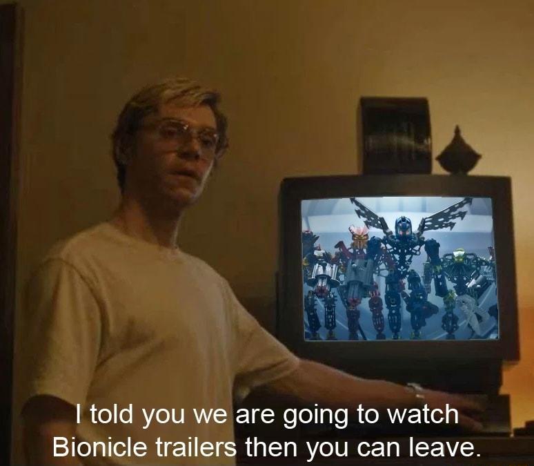 told you we are going to watch Bionicle trailers then you can leave