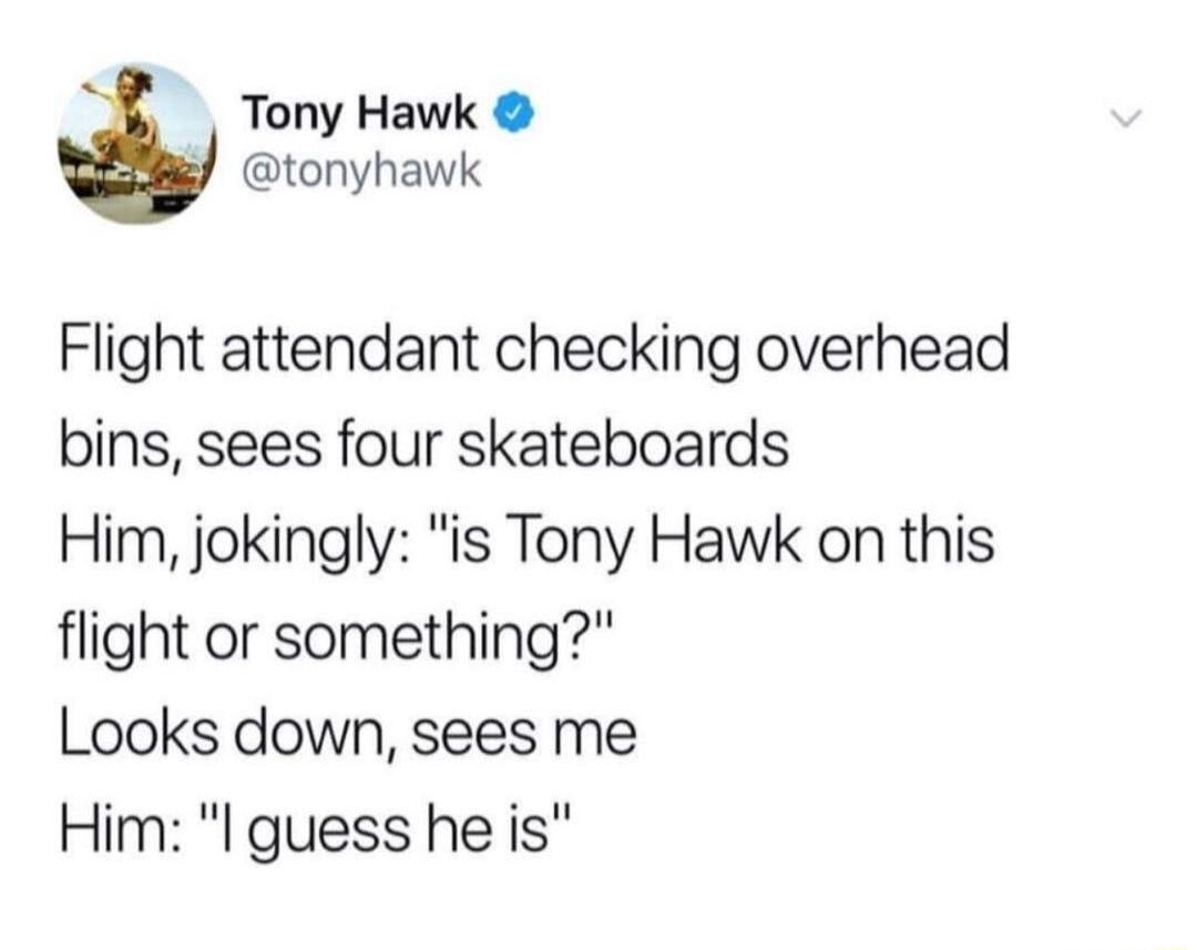 Tony Hawk tonyhawk Flight attendant checking overhead bins sees four skateboards Him jokingly is Tony Hawk on this flight or something Looks down sees me Him l guess he is