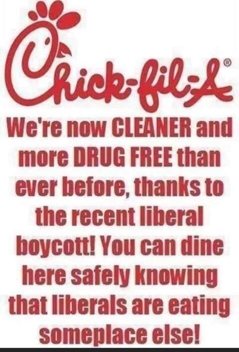 Chick-fil-A We're now CLEANER and more DRUG FREE than ever before, thanks to the recent liberal boycott! You can dine here safely knowing that liberals are eating someplace else!
