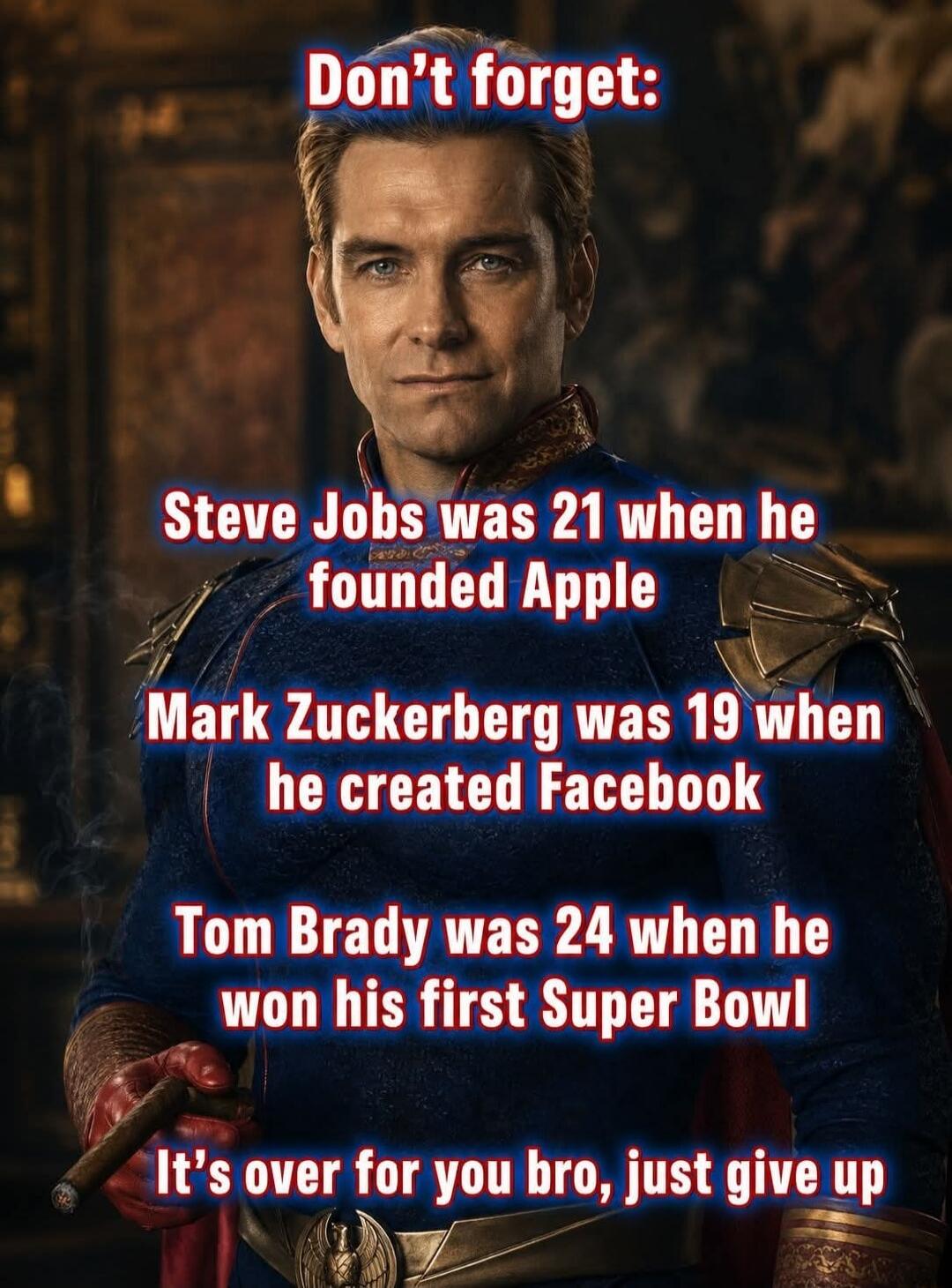 Don't forget: Steve Jobs was 21 when he founded Apple Mark Zuckerberg was 19 when he created Facebook Tom Brady was 24 when he won his first Super Bowl It's over for you bro, just give up