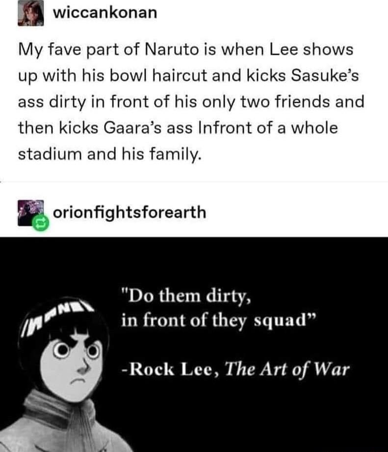 n wiccankonan My fave part of Naruto is when Lee shows up with his bowl haircut and kicks Sasukes ass dirty in front of his only two friends and then kicks Gaaras ass Infront of a whole stadium and his family F orionfightsforearth Do them dirty in front of they squad Rock Lee The Art of War