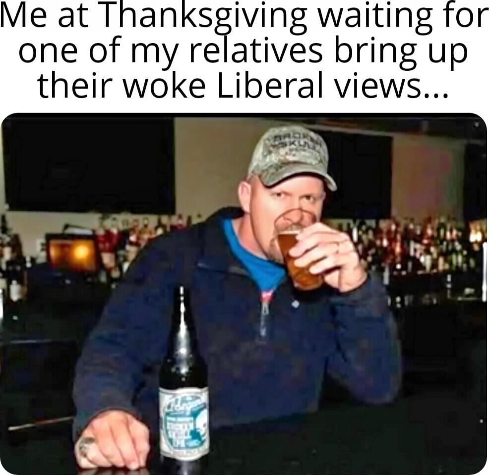 Me at Thanksgiving waiting for one of my relatives bring up their woke Liberal views...