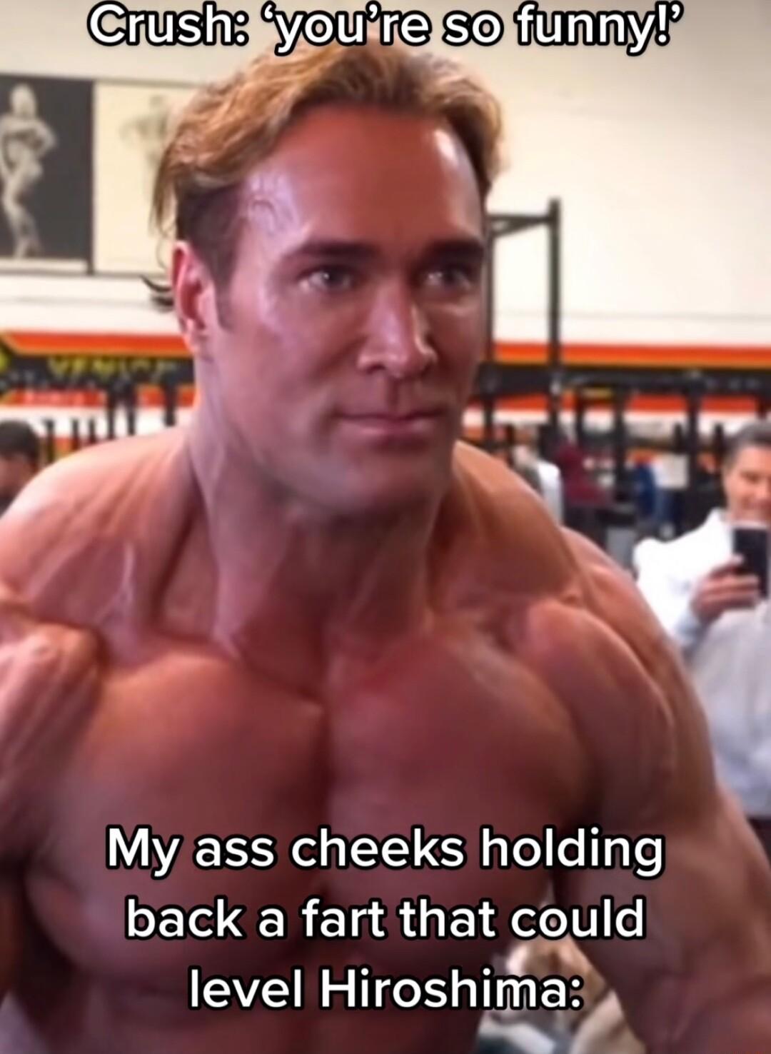 My ass cheeks holding back a fart that could level leoshlma s