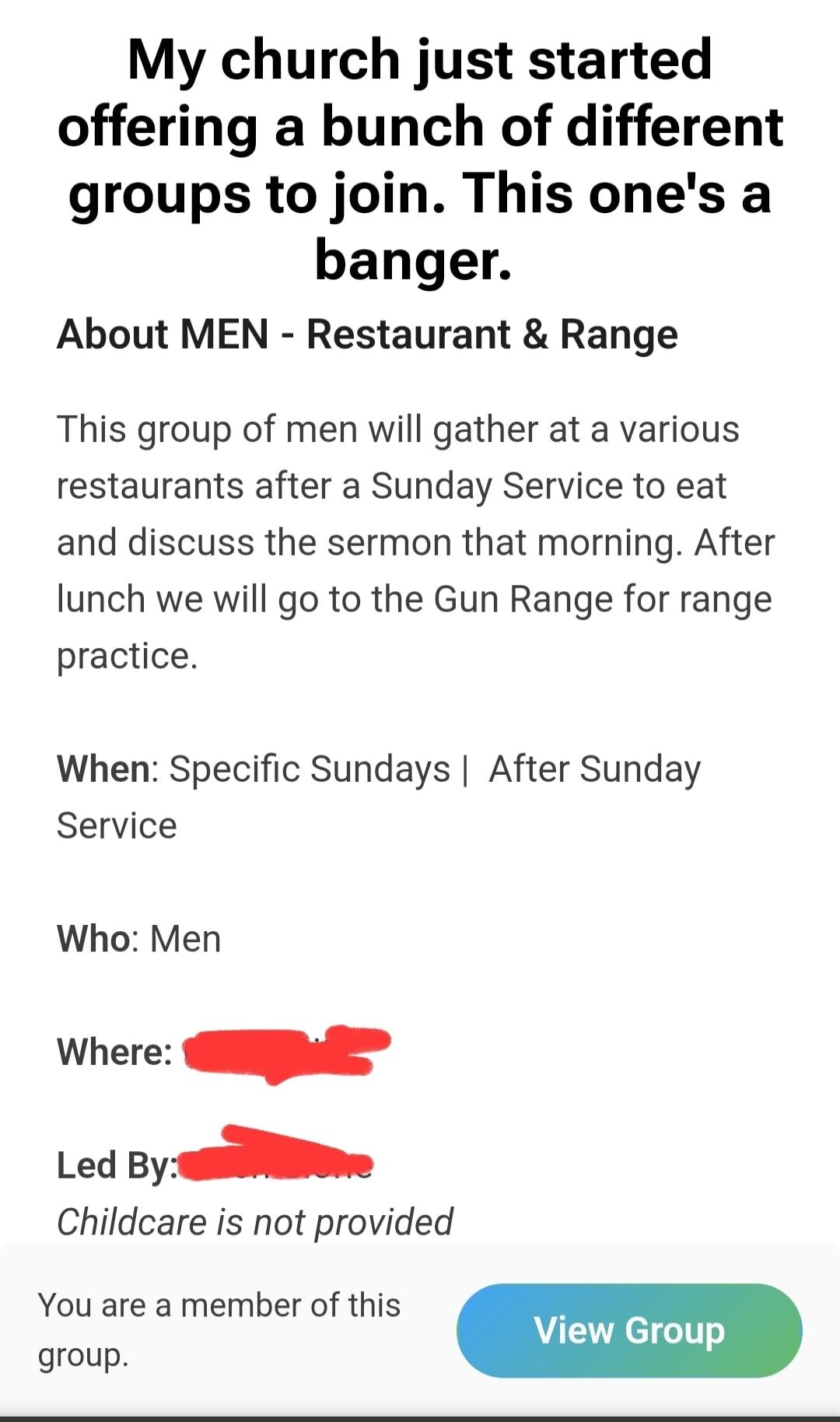 My church just started offering a bunch of different groups to join This ones a banger About MEN Restaurant Range This group of men will gather at a various restaurants after a Sunday Service to eat and discuss the sermon that morning After lunch we will go to the Gun Range for range practice When Specific Sundays After Sunday Service Who Men Where Led By Childcare is not provided You are a member