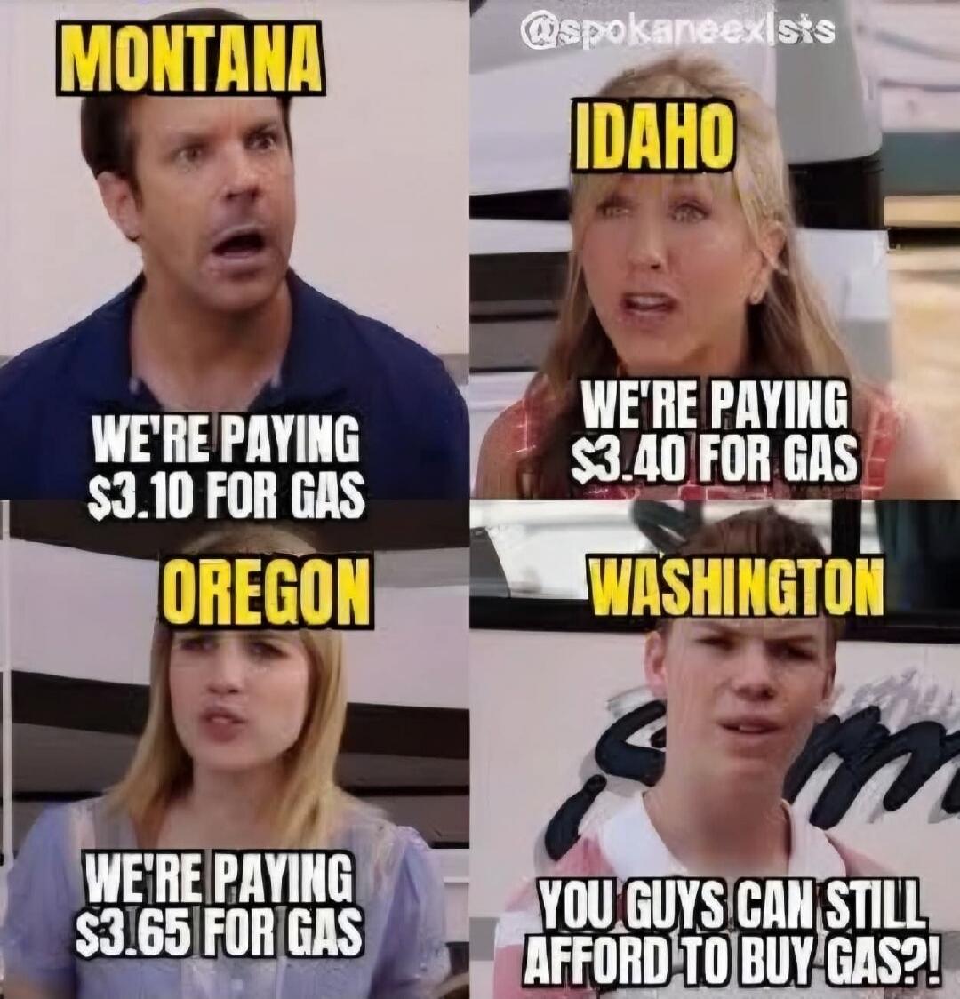 MONTANA
WE'RE PAYING $3.10 FOR GAS
IDAHO
WE'RE PAYING $3.40 FOR GAS
OREGON
WE'RE PAYING $3.65 FOR GAS
WASHINGTON
YOU GUYS CAN STILL AFFORD TO BUY GAS?!