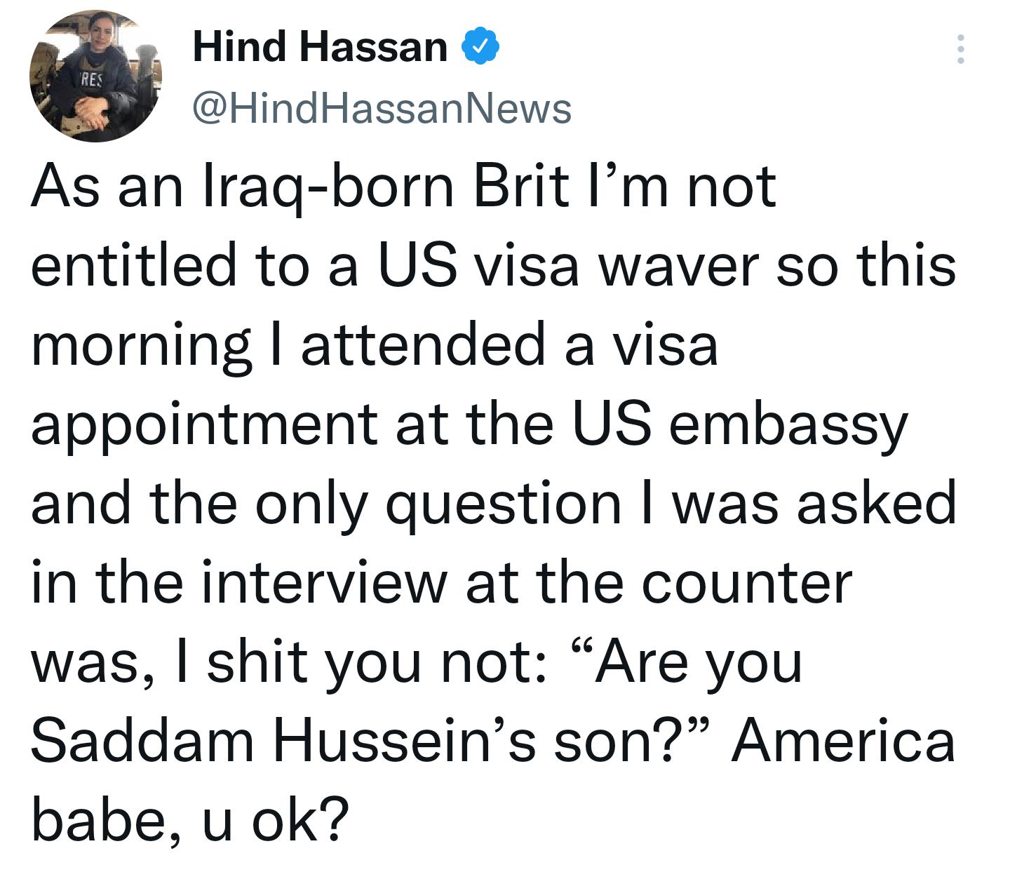 Hind Hassan HindHassanNews As an Irag born Brit Im not entitled to a US visa waver so this morning attended a visa appointment at the US embassy and the only question was asked in the interview at the counter was shit you not Are you Saddam Husseins son America babe u ok