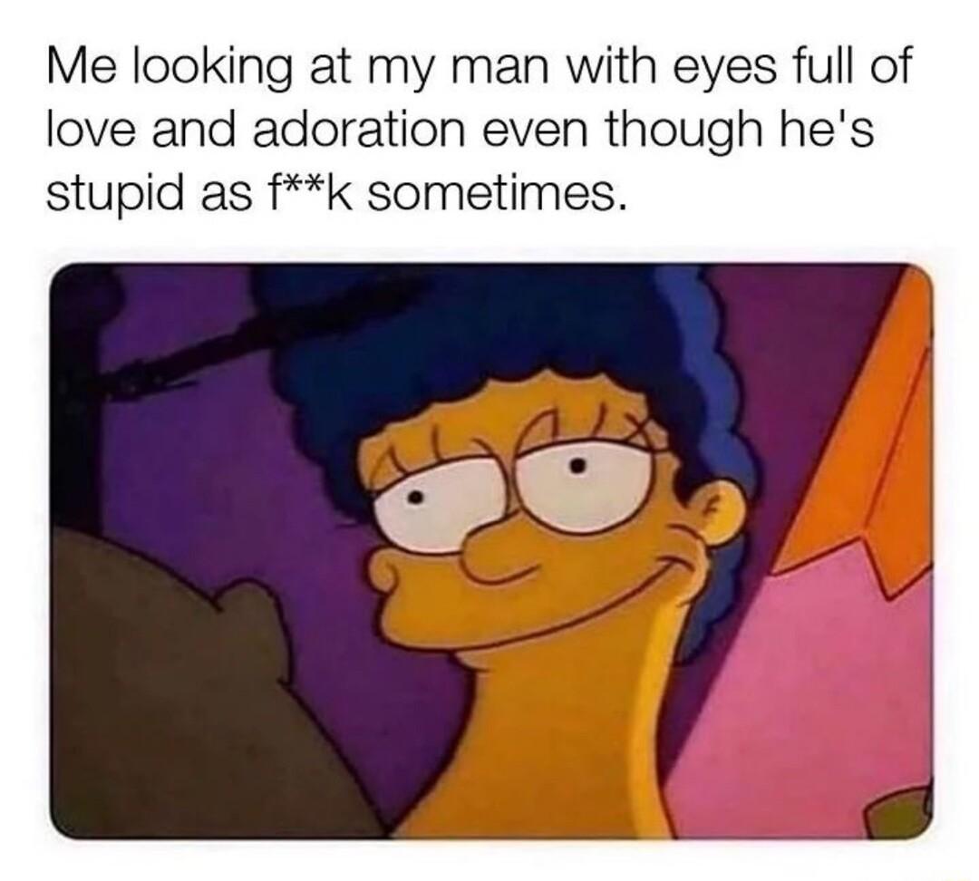 Me looking at my man with eyes full of love and adoration even though hes stupid as fk sometimes