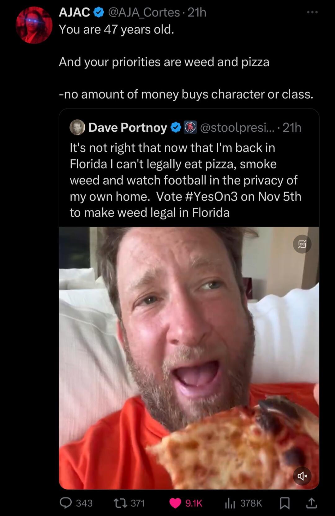 AJAC AJA Cortes 21h You are 47 years old And your priorities are weed and pizza no amount of money buys character or class Dave Portnoy stoolpresi 21h Its not right that now that Im back in Florida cant legally eat pizza smoke weed and watch footballin the privacy of my own home Vote YesOn3 on Nov 5th to make weed legal in Florida