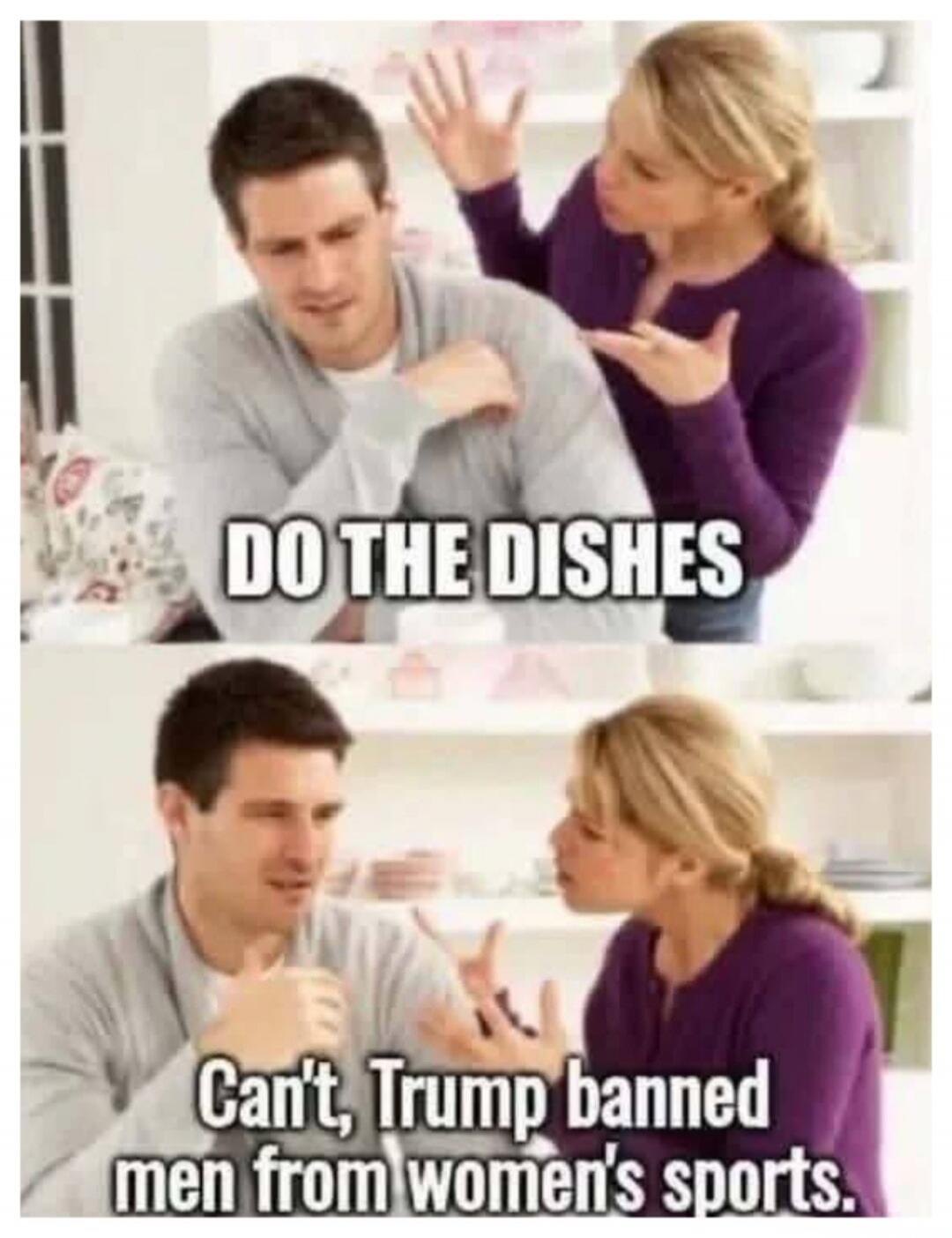 DO THE DISHES Can't, Trump banned men from women's sports.