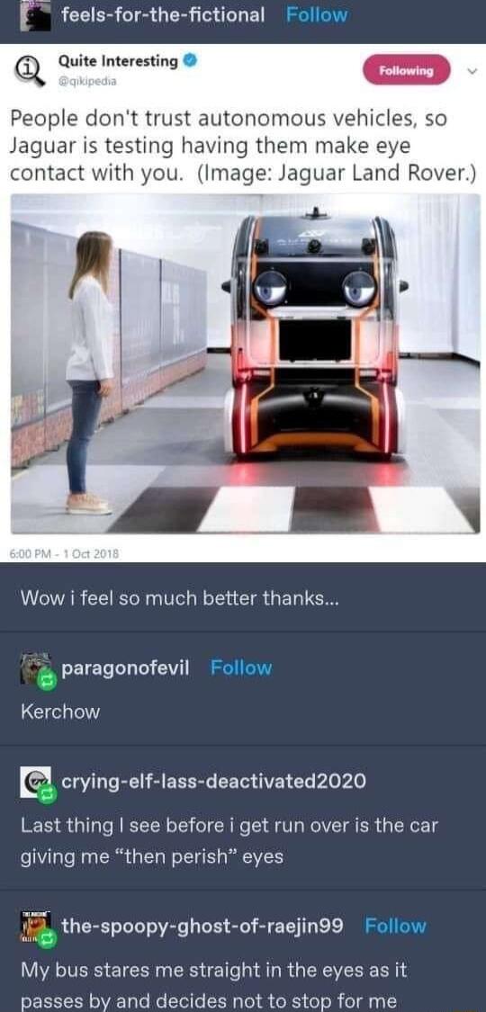 feels for the fictional Follow Q Quite Interesting People dont trust autonomous vehicles so Jaguar is testing having them make eye contact with you Image Jaguar Land Rover i i VCIAR CEEGN T CIR GEL TGRS paragonofevil Follow Kerchow CLL T RN S EEERL CEG AR L o le Last thing see before i get run over is the car giving me then perish eyes 14 the spoopy ghost of raejin99 Follow My bus stares me straig
