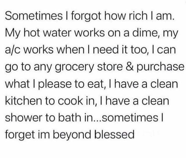 Sometimes forgot how rich am My hot water works on a dime my ac works when need it too can go to any grocery store purchase what please to eat have a clean kitchen to cook in have a clean shower to bath insometimes forget im beyond blessed