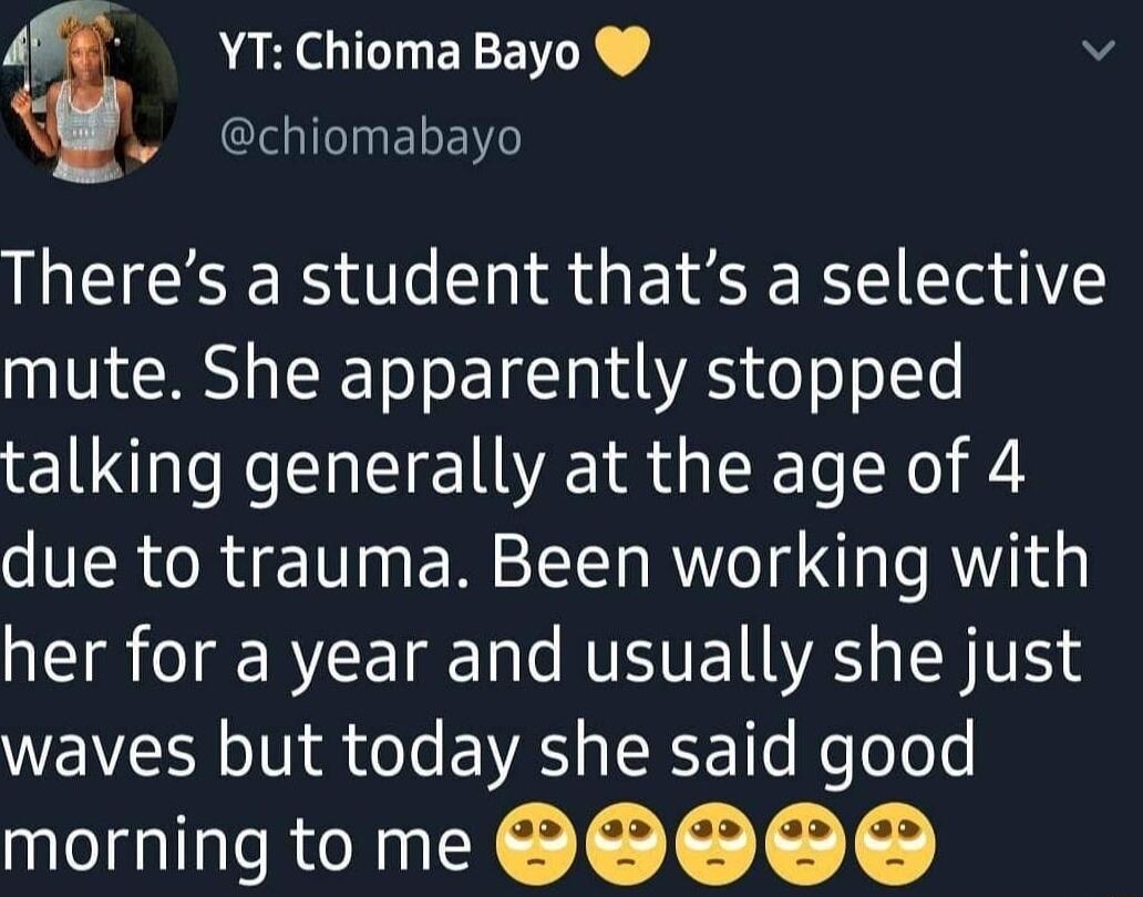 AF YTChiomaBayo v I chiomabayo Theres a student thats a selective mute She apparently stopped talking generally at the age of 4 due to trauma Been working with her for a year and usually she just waves but today she said good morningto me SSO S