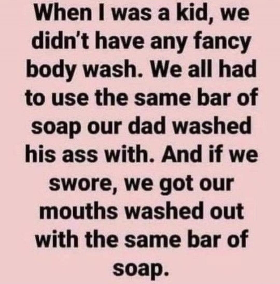 When I was a kid, we didn't have any fancy body wash. We all had to use the same bar of soap our dad washed his ass with. And if we swore, we got our mouths washed out with the same bar of soap.