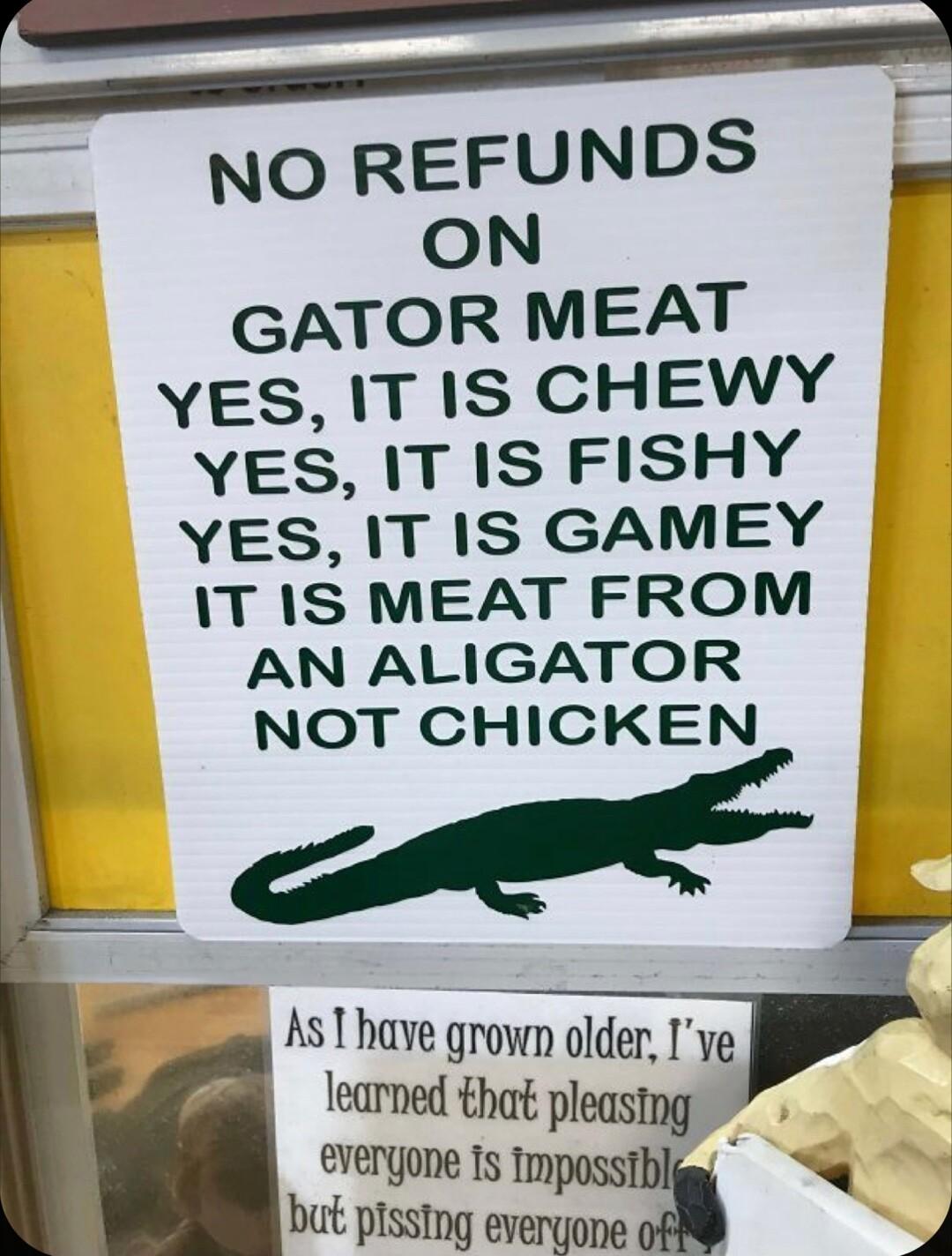 NO REFUNDS GATOR MEAT YES IT IS CHEWY YES IT IS FISHY YES IT IS GAMEY IT IS MEAT FROM AN ALIGATOR NOT CHICKEN o AsThave growm older Ive i learned that pleastng evergone Is tmy R but pissing evem 4