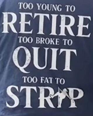 TOO YOUNG TO RETIRE
TOO BROKE TO QUIT
TOO FAT TO STRIP