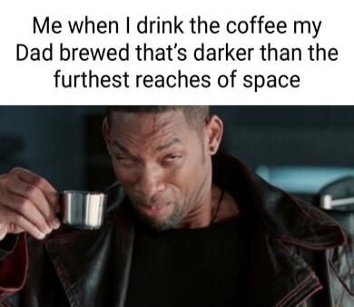 Me when drink the coffee my Dad brewed thats darker than the furthest reaches of space