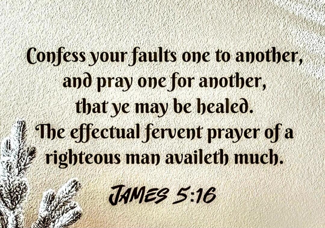 Confess your faults one to another, and pray one for another, that ye may be healed. The effectual fervent prayer of a righteous man availeth much. JAMES 5:16