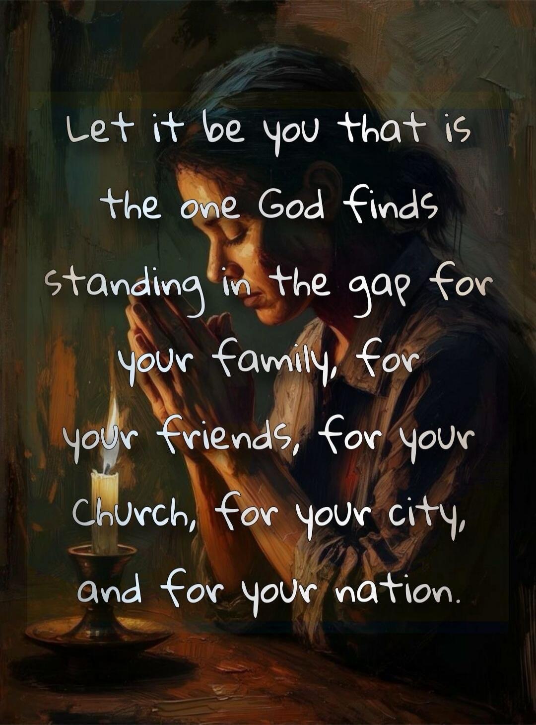Let it be you that is the one God finds standing in the gap for your family, for your friends, for your Church, for your city, and for your nation.