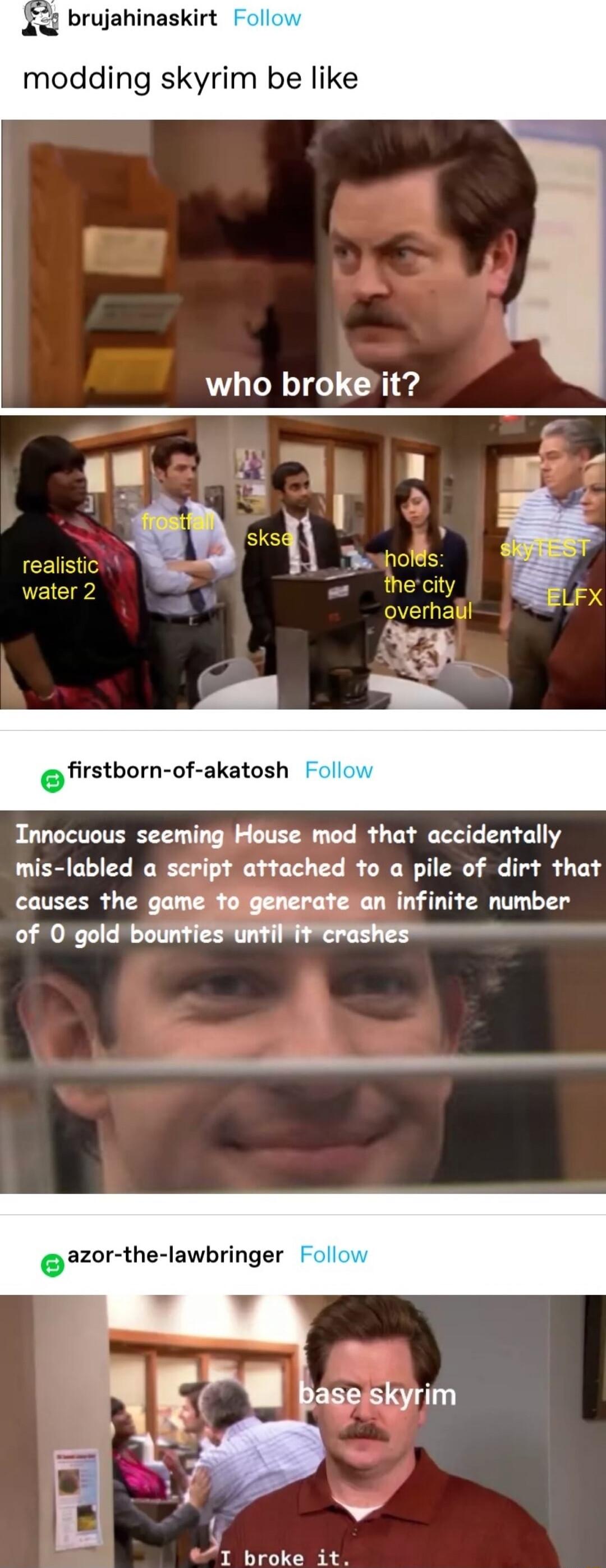 brujahinaskirt modding skyrim be like who brokeit orsbornufakaash Innocuous seeming House mod that accidentally mis labled a seript attached to a pile of dirt that causes the game fogenerate an infinite number of 0 gold bounties until it crashes azor the lawbringer 1 broke it