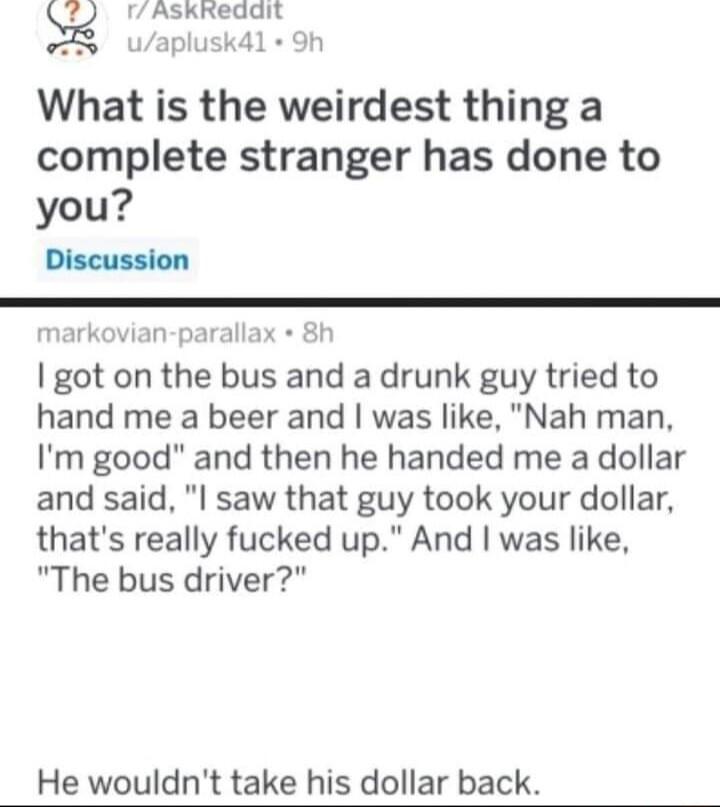 r AslxRedgl What is the weirdest thing a complete stranger has done to you Discussion markovian parallax 8h got on the bus and a drunk guy tried to hand me a beer and was like Nah man Im good and then he handed me a dollar and said l saw that guy took your dollar thats really fucked up And was like The bus driver He wouldnt take his dollar back
