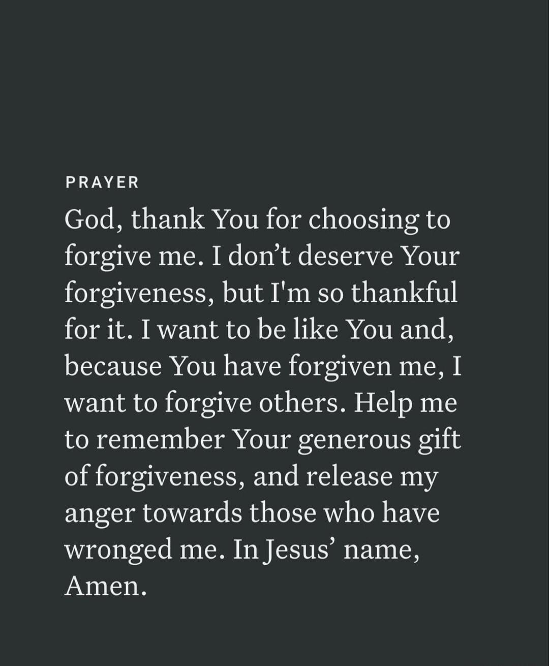 PRAYER God, thank You for choosing to forgive me. I don't deserve Your forgiveness, but I'm so thankful for it. I want to be like You and, because You have forgiven me, I want to forgive others. Help me to remember Your generous gift of forgiveness, and release my anger towards those who have wronged me. In Jesus' name, Amen.