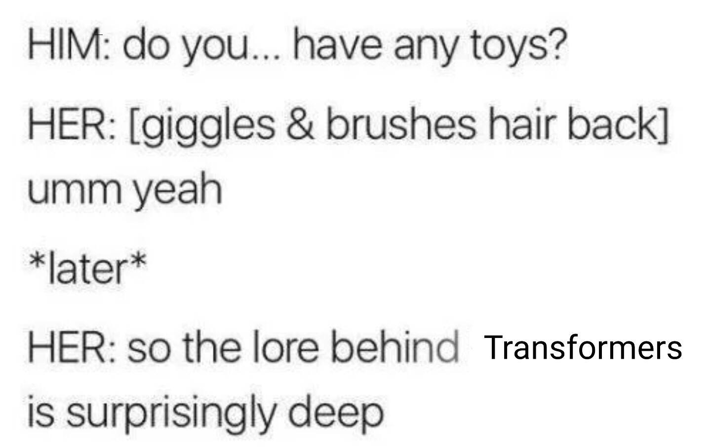HIM do you have any toys HER giggles brushes hair back umm yeah later HER so the lore behind Transformers is surprisingly deep