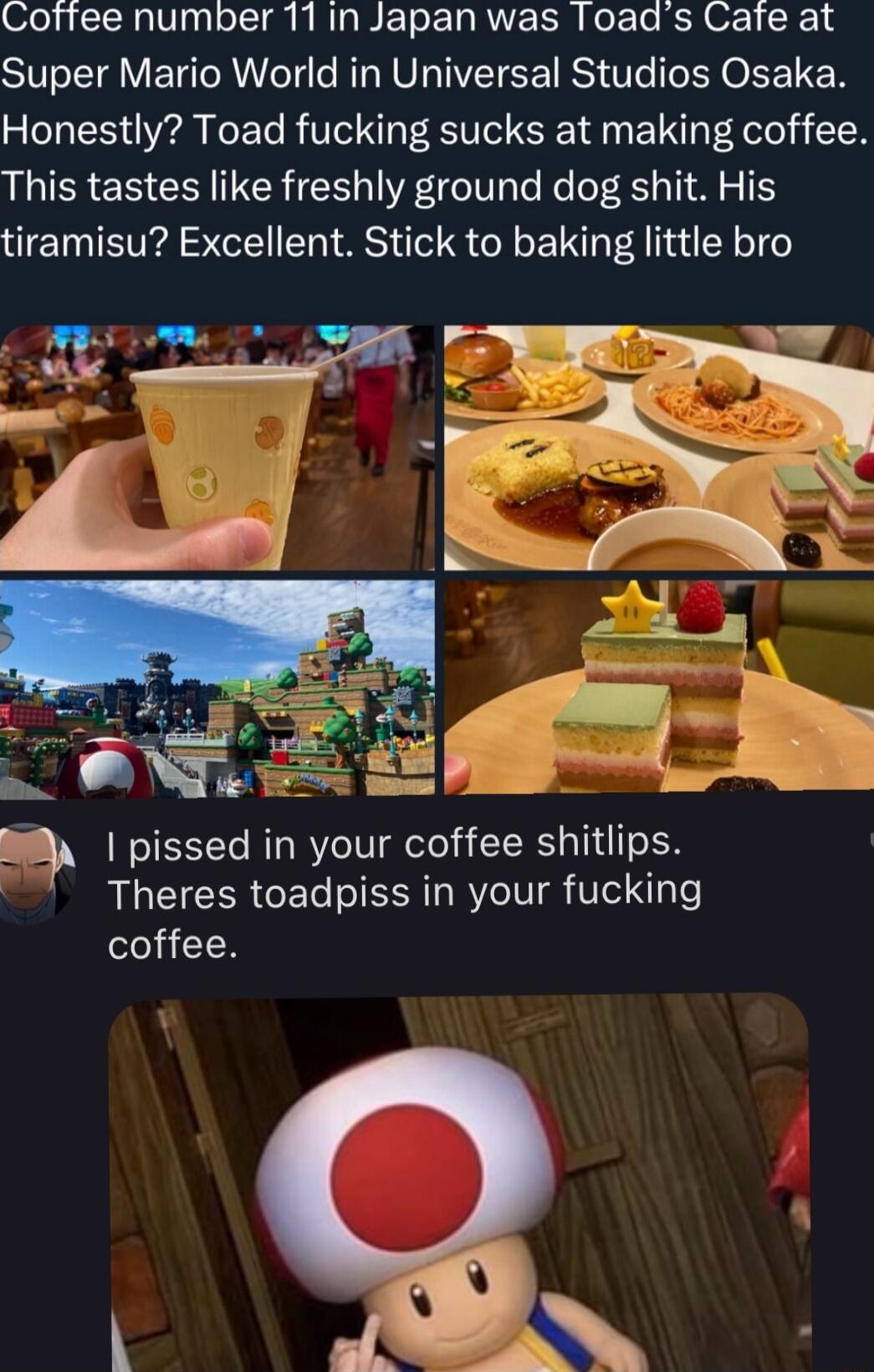 Coffee number 11 in Japan was Toads Cafe at Super Mario World in Universal Studios Osaka Honestly Toad fucking sucks at making coffee This tastes like freshly ground dog shit His tiramisu Excellent Stick to baking little bro T q pissed in your coffee shitlips Theres toadpiss in your fucking ei H