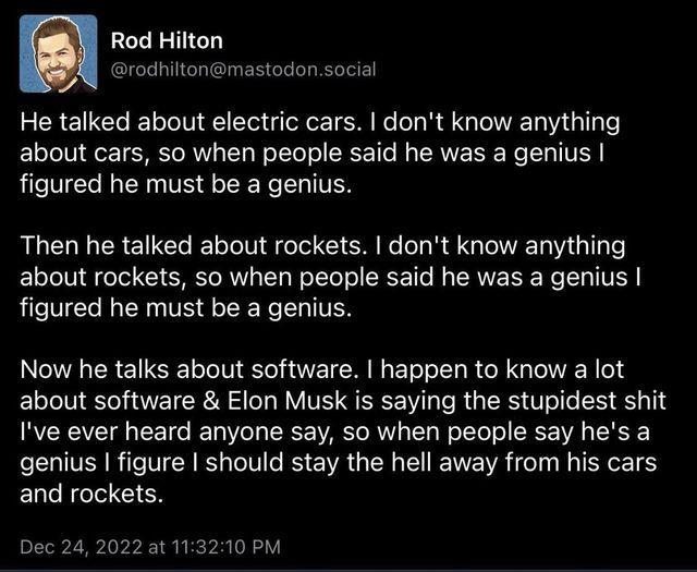 Rod Hilton rodhiltonmastodonsocial He talked about electric cars dont know anything about cars so when people said he was a genius figured he must be a genius Then he talked about rockets dont know anything about rockets so when people said he was a genius figured he must be a genius Now he talks about software I happen to know a lot about software Elon Musk is saying the stupidest shit Ive ever h