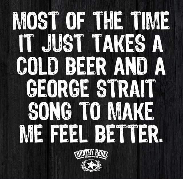 MOST OF THE TIME IT JUST TAKES A COLD BEER AND A GEORGE STRAIT SONG TO MAKE ME FEEL BETTER NUNTRY Ry