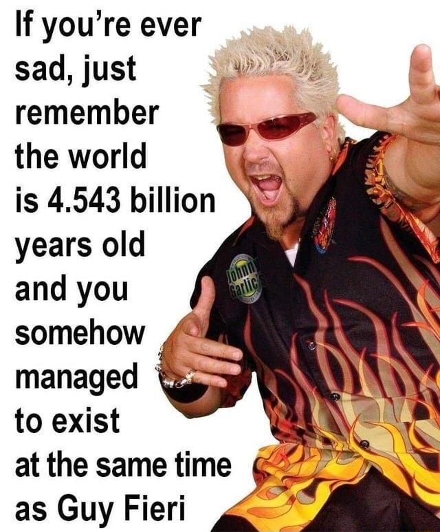 If youre ever sad just remember 4 s the world Loy is 4543 billion years old g and you i J Yi at the same time 20 as Guy Fieri