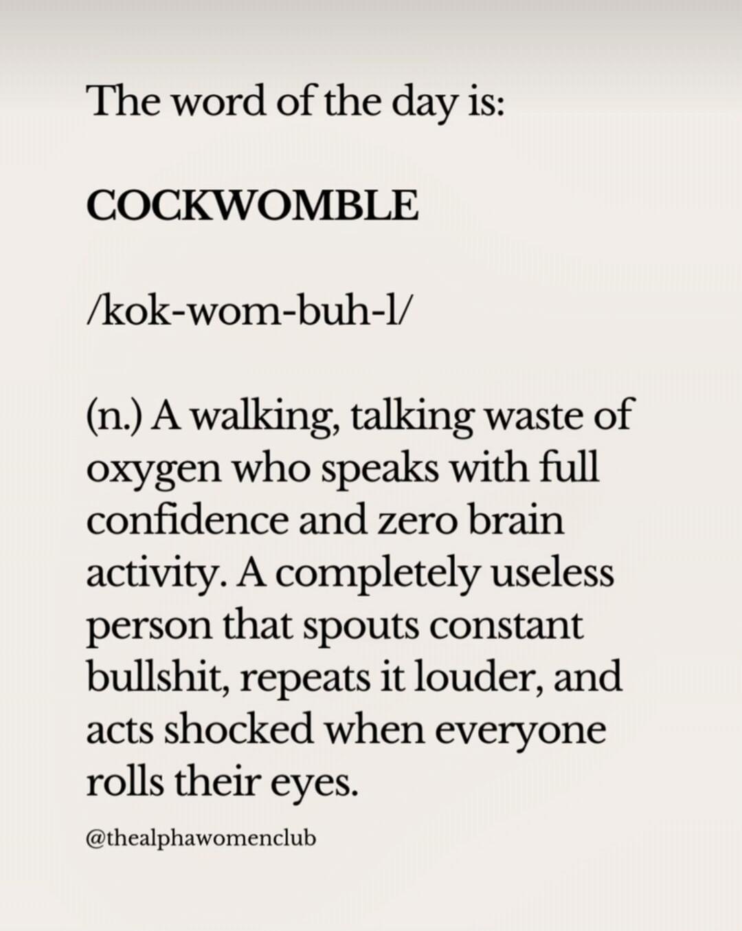 The word of the day is:
COCKWOMBLE
/kok-wom-buh-l/
(n.) A walking, talking waste of oxygen who speaks with full confidence and zero brain activity. A completely useless person that spouts constant bullshit, repeats it louder, and acts shocked when everyone rolls their eyes.